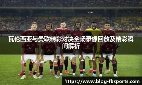 瓦伦西亚与曼联精彩对决全场录像回放及精彩瞬间解析